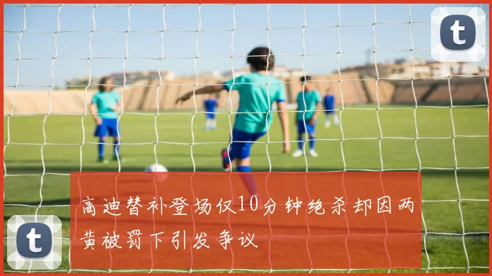 高迪替补登场仅10分钟绝杀却因两黄被罚下引发争议