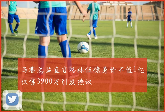 马赛总监直言格林伍德身价不值1亿仅售3900万引发热议