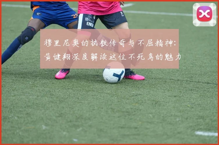 穆里尼奥的执教传奇与不屈精神：黄健翔深度解读这位不死鸟的魅力
